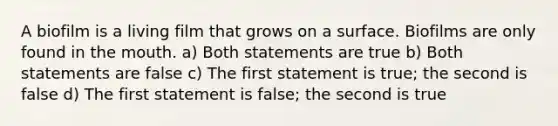 A biofilm is a living film that grows on a surface. Biofilms are only found in the mouth. a) Both statements are true b) Both statements are false c) The first statement is true; the second is false d) The first statement is false; the second is true