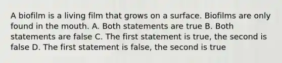 A biofilm is a living film that grows on a surface. Biofilms are only found in the mouth. A. Both statements are true B. Both statements are false C. The first statement is true, the second is false D. The first statement is false, the second is true