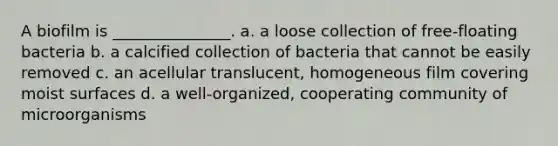 A biofilm is _______________. a. a loose collection of free-floating bacteria b. a calcified collection of bacteria that cannot be easily removed c. an acellular translucent, homogeneous film covering moist surfaces d. a well-organized, cooperating community of microorganisms