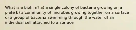 What is a biofilm? a) a single colony of bacteria growing on a plate b) a community of microbes growing together on a surface c) a group of bacteria swimming through the water d) an individual cell attached to a surface