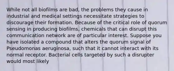 While not all biofilms are bad, the problems they cause in industrial and medical settings necessitate strategies to discourage their formation. Because of the critical role of quorum sensing in producing biofilms, chemicals that can disrupt this communication network are of particular interest. Suppose you have isolated a compound that alters the quorum signal of Pseudomonas aeruginosa, such that it cannot interact with its normal receptor. Bacterial cells targeted by such a disrupter would most likely