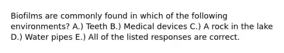 Biofilms are commonly found in which of the following environments? A.) Teeth B.) Medical devices C.) A rock in the lake D.) Water pipes E.) All of the listed responses are correct.
