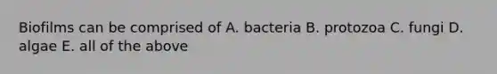 Biofilms can be comprised of A. bacteria B. protozoa C. fungi D. algae E. all of the above