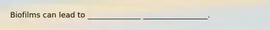 Biofilms can lead to ______________ _________________.