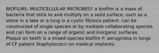 BIOFILMS: MULTICELLULAR MICROBES? a biofilm is a mass of bacteria that stick to and multiply on a solid surface, such as a stone in a lake or a lung in a cystic fibrosis patient. can be constructed of single species or by multiple collaborating species and can form on a range of organic and inorganic surfaces. Plaque on teeth is a mixed-species biofilm P. aeruginosa in lungs of CF patient Staphylococci on medical implants.