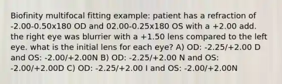 Biofinity multifocal fitting example: patient has a refraction of -2.00-0.50x180 OD and 02.00-0.25x180 OS with a +2.00 add. the right eye was blurrier with a +1.50 lens compared to the left eye. what is the initial lens for each eye? A) OD: -2.25/+2.00 D and OS: -2.00/+2.00N B) OD: -2.25/+2.00 N and OS: -2.00/+2.00D C) OD: -2.25/+2.00 I and OS: -2.00/+2.00N