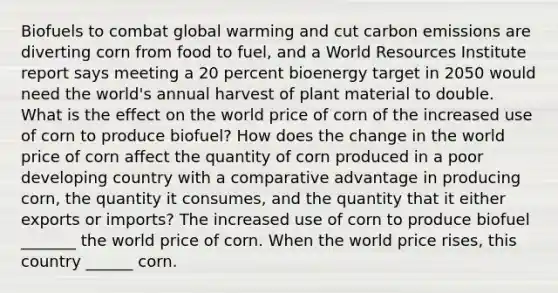 Biofuels to combat global warming and cut carbon emissions are diverting corn from food to​ fuel, and a World Resources Institute report says meeting a 20 percent bioenergy target in 2050 would need the​ world's annual harvest of plant material to double. What is the effect on the world price of corn of the increased use of corn to produce​ biofuel? How does the change in the world price of corn affect the quantity of corn produced in a poor developing country with a comparative advantage in producing​ corn, the quantity it​ consumes, and the quantity that it either exports or​ imports? The increased use of corn to produce biofuel​ _______ the world price of corn. When the world price​ rises, this country​ ______ corn.