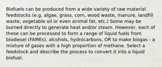 Biofuels can be produced from a wide variety of raw material feedstocks (e.g. algae, grass, corn, wood waste, manure, landfill waste, vegetable oil or even animal fat, etc.) Some may be burned directly to generate heat and/or steam. However, each of these can be processed to form a range of liquid fuels from biodiesel (FAMEs), alcohols, hydrocarbons, OR to make biogas - a mixture of gases with a high proportion of methane. Select a feedstock and describe the process to convert it into a liquid biofuel.