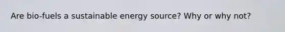 Are bio-fuels a sustainable energy source? Why or why not?