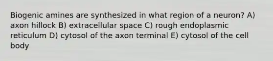 Biogenic amines are synthesized in what region of a neuron? A) axon hillock B) extracellular space C) rough endoplasmic reticulum D) cytosol of the axon terminal E) cytosol of the cell body