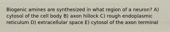 Biogenic amines are synthesized in what region of a neuron? A) cytosol of the cell body B) axon hillock C) rough endoplasmic reticulum D) extracellular space E) cytosol of the axon terminal