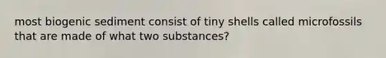 most biogenic sediment consist of tiny shells called microfossils that are made of what two substances?