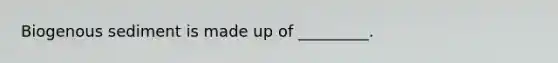 Biogenous sediment is made up of _________.