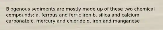 Biogenous sediments are mostly made up of these two chemical compounds: a. ferrous and ferric iron b. silica and calcium carbonate c. mercury and chloride d. iron and manganese