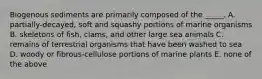 Biogenous sediments are primarily composed of the _____. A. partially-decayed, soft and squashy portions of marine organisms B. skeletons of fish, clams, and other large sea animals C. remains of terrestrial organisms that have been washed to sea D. woody or fibrous-cellulose portions of marine plants E. none of the above