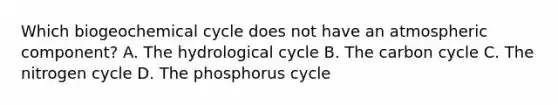 Which biogeochemical cycle does not have an atmospheric component? A. The hydrological cycle B. The carbon cycle C. The nitrogen cycle D. The phosphorus cycle