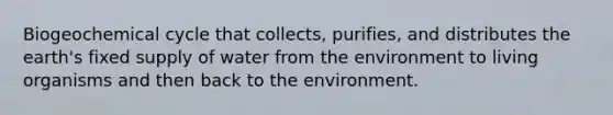 Biogeochemical cycle that collects, purifies, and distributes the earth's fixed supply of water from the environment to living organisms and then back to the environment.