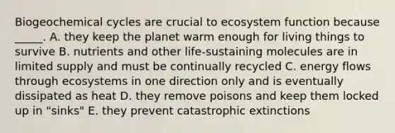 Biogeochemical cycles are crucial to ecosystem function because _____. A. they keep the planet warm enough for living things to survive B. nutrients and other life-sustaining molecules are in limited supply and must be continually recycled C. <a href='https://www.questionai.com/knowledge/kwLSHuYdqg-energy-flow' class='anchor-knowledge'>energy flow</a>s through ecosystems in one direction only and is eventually dissipated as heat D. they remove poisons and keep them locked up in "sinks" E. they prevent catastrophic extinctions