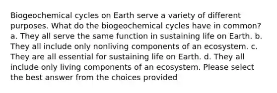 Biogeochemical cycles on Earth serve a variety of different purposes. What do the biogeochemical cycles have in common? a. They all serve the same function in sustaining life on Earth. b. They all include only nonliving components of an ecosystem. c. They are all essential for sustaining life on Earth. d. They all include only living components of an ecosystem. Please select the best answer from the choices provided