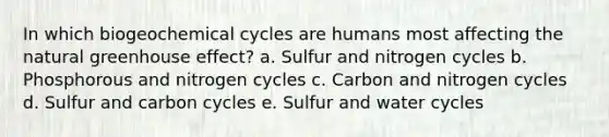 In which biogeochemical cycles are humans most affecting the natural greenhouse effect? a. Sulfur and nitrogen cycles b. Phosphorous and nitrogen cycles c. Carbon and nitrogen cycles d. Sulfur and carbon cycles e. Sulfur and water cycles