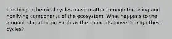 The biogeochemical cycles move matter through the living and nonliving components of the ecosystem. What happens to the amount of matter on Earth as the elements move through these cycles?