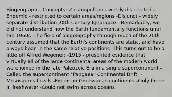 Biogeographic Concepts: -Cosmopolitan - widely distributed -Endemic - restricted to certain areas/regions -Disjunct - widely separate distribution 20th Century Ignorance: -Remarkably, we did not understand how the Earth fundamentally functions until the 1960s -The field of biogeography through much of the 20th century assumed that the Earth's continents are static, and have always been in the same relative positions -This turns out to be a little off Alfred Wegener: -1915 - presented evidence that virtually all of the large continental areas of the modern world were joined in the late Paleozoic Era in a single supercontinent -Called the supercontinent "Pangaea" Continental Drift: -Mesosaurus fossils -Found on Gondwanan continents -Only found in freshwater -Could not swim across oceans