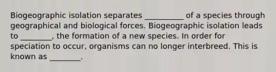 Biogeographic isolation separates __________ of a species through geographical and biological forces. Biogeographic isolation leads to ________, the formation of a new species. In order for speciation to occur, organisms can no longer interbreed. This is known as ________.