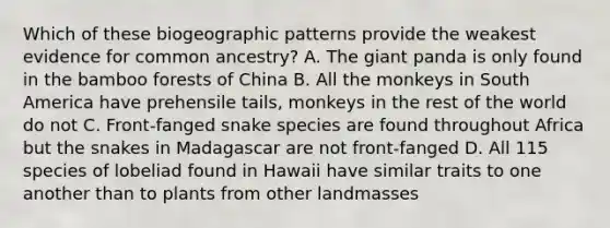 Which of these biogeographic patterns provide the weakest evidence for common ancestry? A. The giant panda is only found in the bamboo forests of China B. All the monkeys in South America have prehensile tails, monkeys in the rest of the world do not C. Front-fanged snake species are found throughout Africa but the snakes in Madagascar are not front-fanged D. All 115 species of lobeliad found in Hawaii have similar traits to one another than to plants from other landmasses