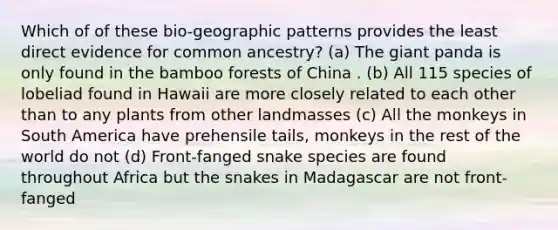 Which of of these bio-geographic patterns provides the least direct evidence for common ancestry? (a) The giant panda is only found in the bamboo forests of China . (b) All 115 species of lobeliad found in Hawaii are more closely related to each other than to any plants from other landmasses (c) All the monkeys in South America have prehensile tails, monkeys in the rest of the world do not (d) Front-fanged snake species are found throughout Africa but the snakes in Madagascar are not front-fanged