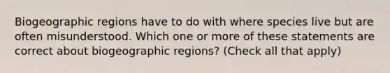 Biogeographic regions have to do with where species live but are often misunderstood. Which one or more of these statements are correct about biogeographic regions? (Check all that apply)