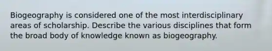 Biogeography is considered one of the most interdisciplinary areas of scholarship. Describe the various disciplines that form the broad body of knowledge known as biogeography.