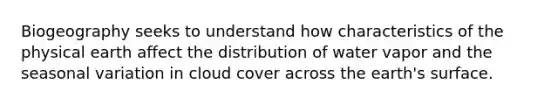 Biogeography seeks to understand how characteristics of the physical earth affect the distribution of water vapor and the seasonal variation in cloud cover across the earth's surface.