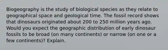 Biogeography is the study of biological species as they relate to geographical space and geological time. The fossil record shows that dinosaurs originated about 200 to 250 million years ago. Would you expect the geographic distribution of early dinosaur fossils to be broad (on many continents) or narrow (on one or a few continents)? Explain.