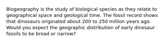 Biogeography is the study of biological species as they relate to geographical space and geological time. The fossil record shows that dinosaurs originated about 200 to 250 million years ago. Would you expect the geographic distribution of early dinosaur fossils to be broad or narrow?