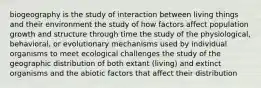 biogeography is the study of interaction between living things and their environment the study of how factors affect population growth and structure through time the study of the physiological, behavioral, or evolutionary mechanisms used by individual organisms to meet ecological challenges the study of the geographic distribution of both extant (living) and extinct organisms and the abiotic factors that affect their distribution