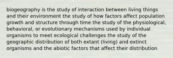 biogeography is the study of interaction between living things and their environment the study of how factors affect population growth and structure through time the study of the physiological, behavioral, or evolutionary mechanisms used by individual organisms to meet ecological challenges the study of the geographic distribution of both extant (living) and extinct organisms and the abiotic factors that affect their distribution