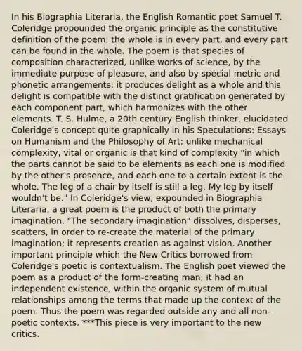 In his Biographia Literaria, the English Romantic poet Samuel T. Coleridge propounded the organic principle as the constitutive definition of the poem: the whole is in every part, and every part can be found in the whole. The poem is that species of composition characterized, unlike works of science, by the immediate purpose of pleasure, and also by special metric and phonetic arrangements; it produces delight as a whole and this delight is compatible with the distinct gratification generated by each component part, which harmonizes with the other elements. T. S. Hulme, a 20th century English thinker, elucidated Coleridge's concept quite graphically in his Speculations: Essays on Humanism and the Philosophy of Art: unlike mechanical complexity, vital or organic is that kind of complexity "in which the parts cannot be said to be elements as each one is modified by the other's presence, and each one to a certain extent is the whole. The leg of a chair by itself is still a leg. My leg by itself wouldn't be." In Coleridge's view, expounded in Biographia Literaria, a great poem is the product of both the primary imagination. "The secondary imagination" dissolves, disperses, scatters, in order to re-create the material of the primary imagination; it represents creation as against vision. Another important principle which the New Critics borrowed from Coleridge's poetic is contextualism. The English poet viewed the poem as a product of the form-creating man; it had an independent existence, within the organic system of mutual relationships among the terms that made up the context of the poem. Thus the poem was regarded outside any and all non-poetic contexts. ***This piece is very important to the new critics.