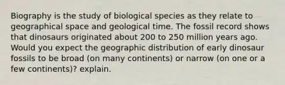 Biography is the study of biological species as they relate to geographical space and geological time. The fossil record shows that dinosaurs originated about 200 to 250 million years ago. Would you expect the geographic distribution of early dinosaur fossils to be broad (on many continents) or narrow (on one or a few continents)? explain.