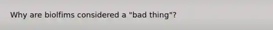 Why are biolfims considered a "bad thing"?