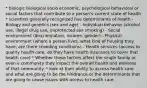 * biologic biological socio economic, psychological behavioral or social factors that contribute to a person's current state of health * scientists generally recognized five determinants of health - Biology and genetics (sex and age) - Individual behavior (alcohol use, illegal drug use, unprotected sex smoking) - Social environment (discrimination, income, gender) - Physical environment (where a person lives, what kind of housing they have, are there crowding conditions) - Health services (access to quality health care, do they have health insurance to cover that health care) * Whether these factors affect the single family or even a community they impact the overall health and wellness of that community. * look at their ability to access health care and what are going to be the hindrance or the determinants that are going to cause issues with access to health care.