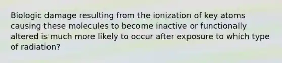 Biologic damage resulting from the ionization of key atoms causing these molecules to become inactive or functionally altered is much more likely to occur after exposure to which type of radiation?