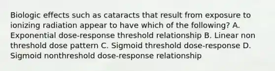 Biologic effects such as cataracts that result from exposure to ionizing radiation appear to have which of the following? A. Exponential dose-response threshold relationship B. Linear non threshold dose pattern C. Sigmoid threshold dose-response D. Sigmoid nonthreshold dose-response relationship