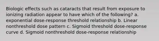 Biologic effects such as cataracts that result from exposure to ionizing radiation appear to have which of the following? a. exponential dose-response threshold relationship b. Linear nonthreshold dose pattern c. Sigmoid threshold dose-response curve d. Sigmoid nonthreshold dose-response relationship