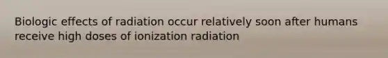 Biologic effects of radiation occur relatively soon after humans receive high doses of ionization radiation