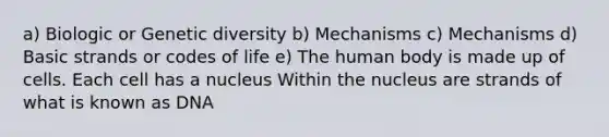 a) Biologic or Genetic diversity b) Mechanisms c) Mechanisms d) Basic strands or codes of life e) The human body is made up of cells. Each cell has a nucleus Within the nucleus are strands of what is known as DNA