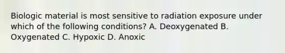 Biologic material is most sensitive to radiation exposure under which of the following conditions? A. Deoxygenated B. Oxygenated C. Hypoxic D. Anoxic