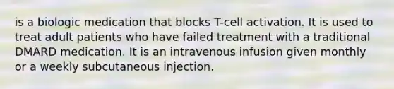 is a biologic medication that blocks T-cell activation. It is used to treat adult patients who have failed treatment with a traditional DMARD medication. It is an intravenous infusion given monthly or a weekly subcutaneous injection.