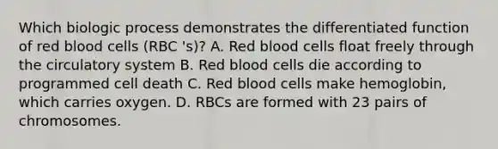 Which biologic process demonstrates the differentiated function of red blood cells (RBC 's)? A. Red blood cells float freely through the circulatory system B. Red blood cells die according to programmed cell death C. Red blood cells make hemoglobin, which carries oxygen. D. RBCs are formed with 23 pairs of chromosomes.