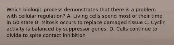 Which biologic process demonstrates that there is a problem with cellular regulation? A. Living cells spend most of their time in G0 state B. Mitosis occurs to replace damaged tissue C. Cyclin activity is balanced by suppressor genes. D. Cells continue to divide to spite contact inhibition