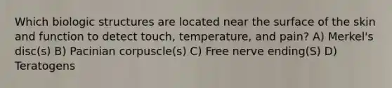 Which biologic structures are located near the surface of the skin and function to detect touch, temperature, and pain? A) Merkel's disc(s) B) Pacinian corpuscle(s) C) Free nerve ending(S) D) Teratogens